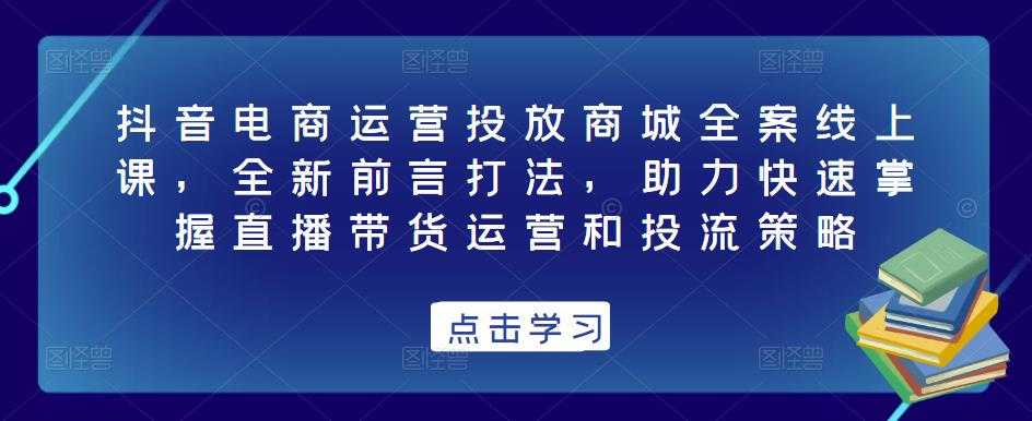 抖音电商运营投放商城全案线上课，全新前言打法，助力快速掌握直播带货运营和投流策略-网创资源大全