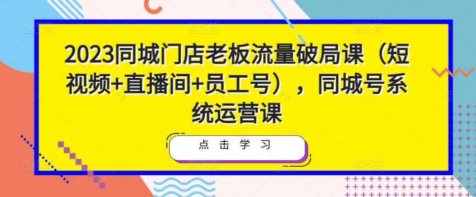 2023同城门店老板流量破局课(短视频+直播间+员工号),同城号系统运营课-网创资源大全