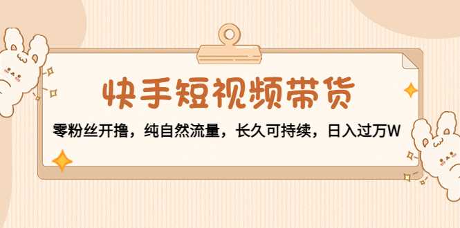 快手短视频带货:零粉丝开撸,纯自然流量,长久可持续,日入过万W-网创资源大全
