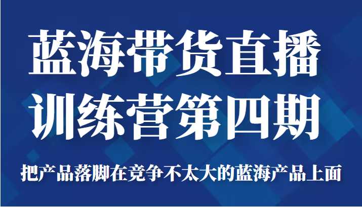 蓝海带货直播训练营第四期,把产品落脚在竞争不太大的蓝海产品上面(价值4980元)-网创资源大全