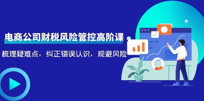 电商公司财税风险管控高阶课,梳理疑难点,纠正错误认识,规避风险-网创资源大全