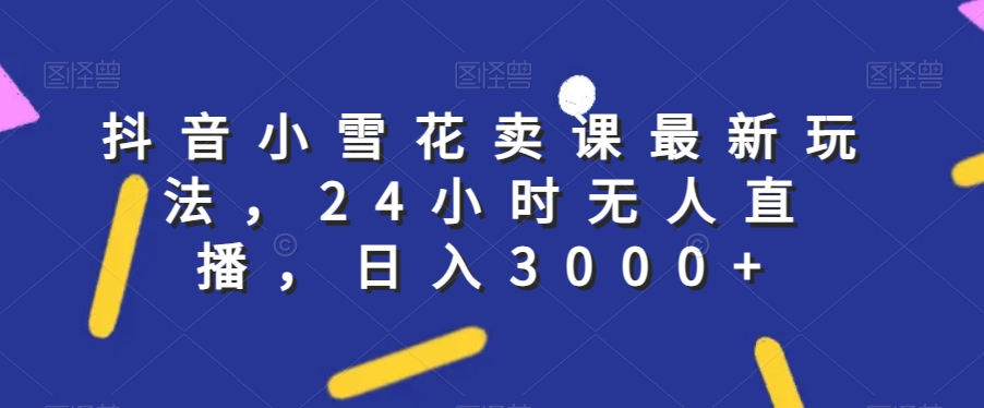 抖音小雪花卖课最新玩法，24小时无人直播，日入3000 【揭秘】