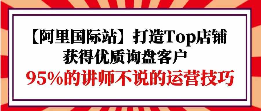 图片[1]-【阿里巴巴国际】打造出Top店面-得到高品质外贸询盘顾客，95%的老师不说的运营方法-暖阳网-优质付费教程和创业项目大全