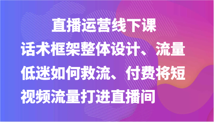 图片[1]-直播运营线下课-话术框架整体设计、流量低迷如何救流、付费将短视频流量打进直播间