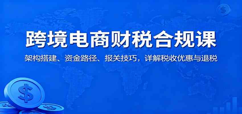 跨境电商财税合规课:架构搭建、资金路径、报关技巧,详解税收优惠与退税-网创资源大全
