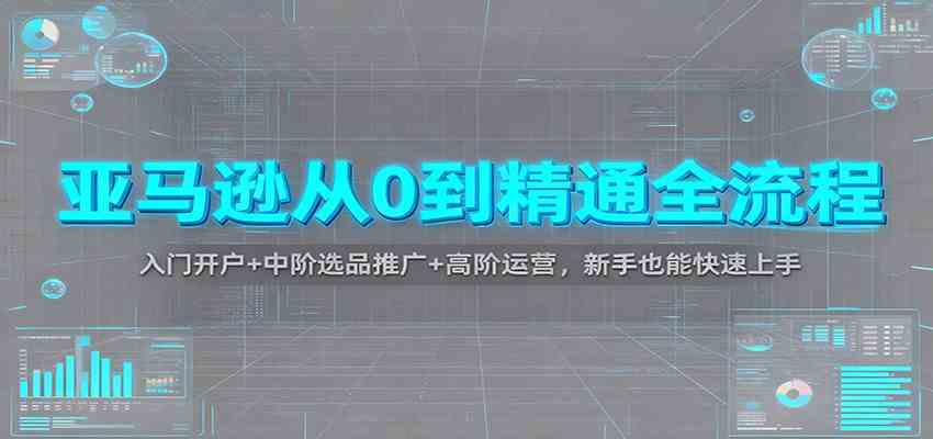 亚马逊从0到精通全流程:入门开户+中阶选品推广+高阶运营,新手也能快速上手-网创资源大全