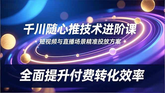 （16688期）千川随心推技术进阶课，短视频与直播场景精准投放方案，全面提升付费转化效率-网创资源大全