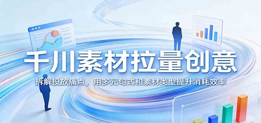 千川素材拉量创意：拆解投放痛点，用多元句式和素材类型提升消耗效率-网创资源大全