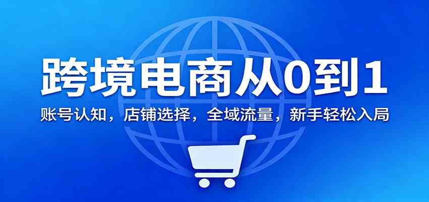 跨境电商从0到1：账号认知，店铺选择，全域流量，新手轻松入局-网创资源大全