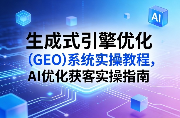 生成式引擎优化（GEO）系统实操教程，AI优化获客实操指南-网创资源大全
