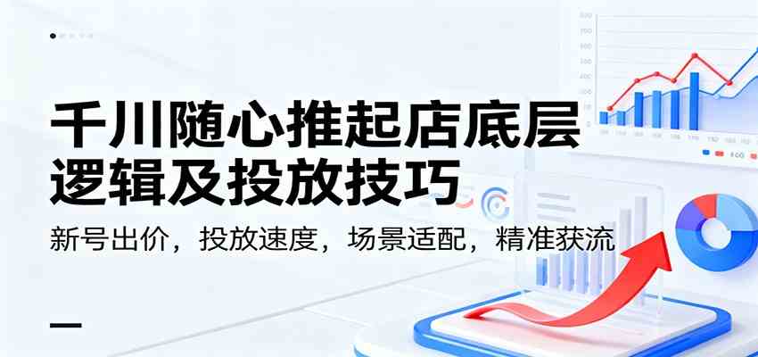 千川随心推起店底层逻辑及投放技巧，新号出价，投放速度，场景适配，精准获流-网创资源大全