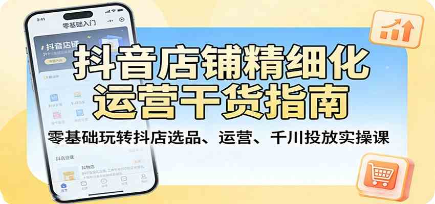 抖音店铺精细化运营干货指南:零基础玩转抖店选品、运营、千川投放实操课-网创资源大全